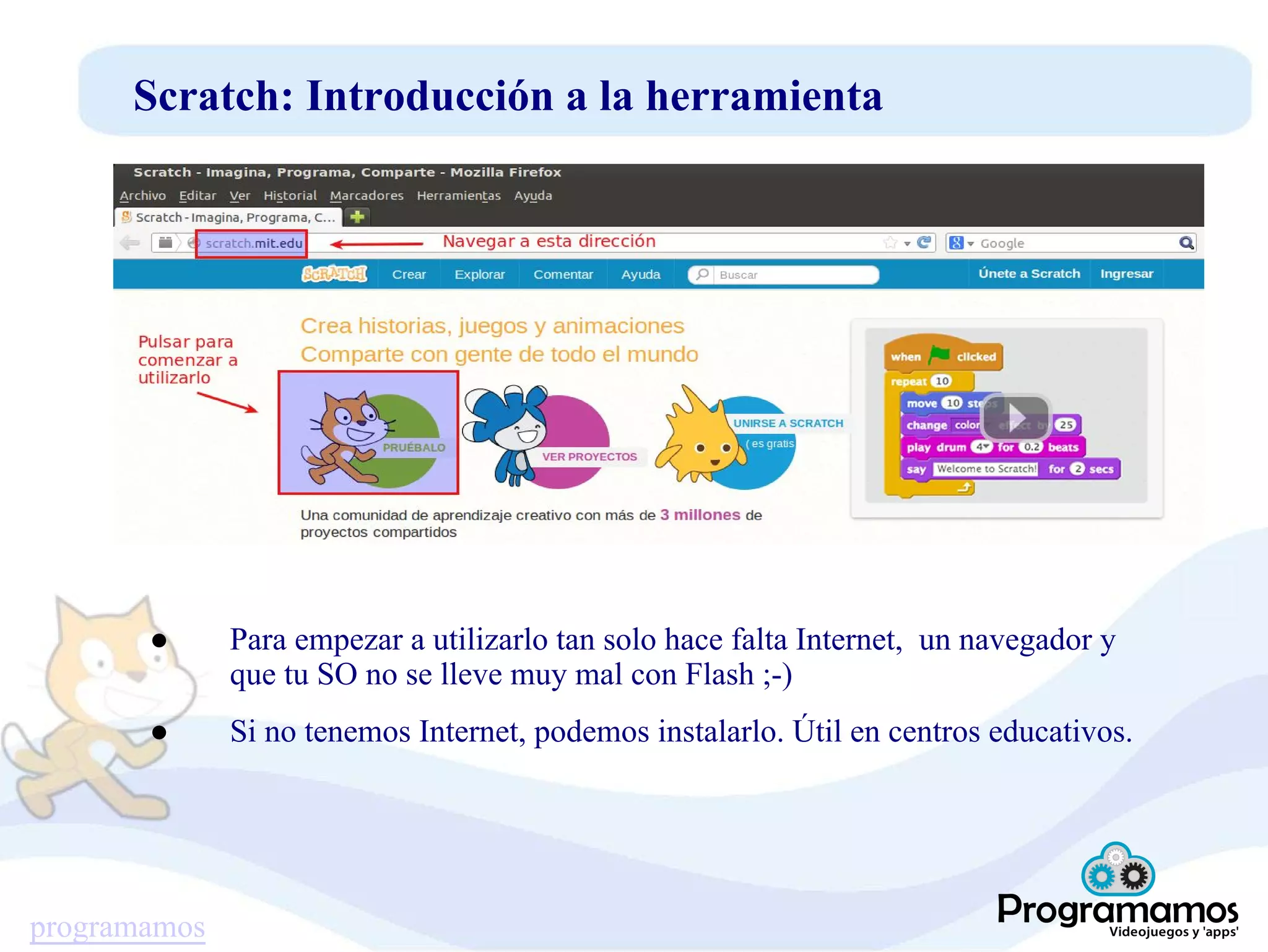 programamos
Scratch: Introducción a la herramienta
● Para empezar a utilizarlo tan solo hace falta Internet, un navegador y
que tu SO no se lleve muy mal con Flash ;-)
● Si no tenemos Internet, podemos instalarlo. Útil en centros educativos.
 