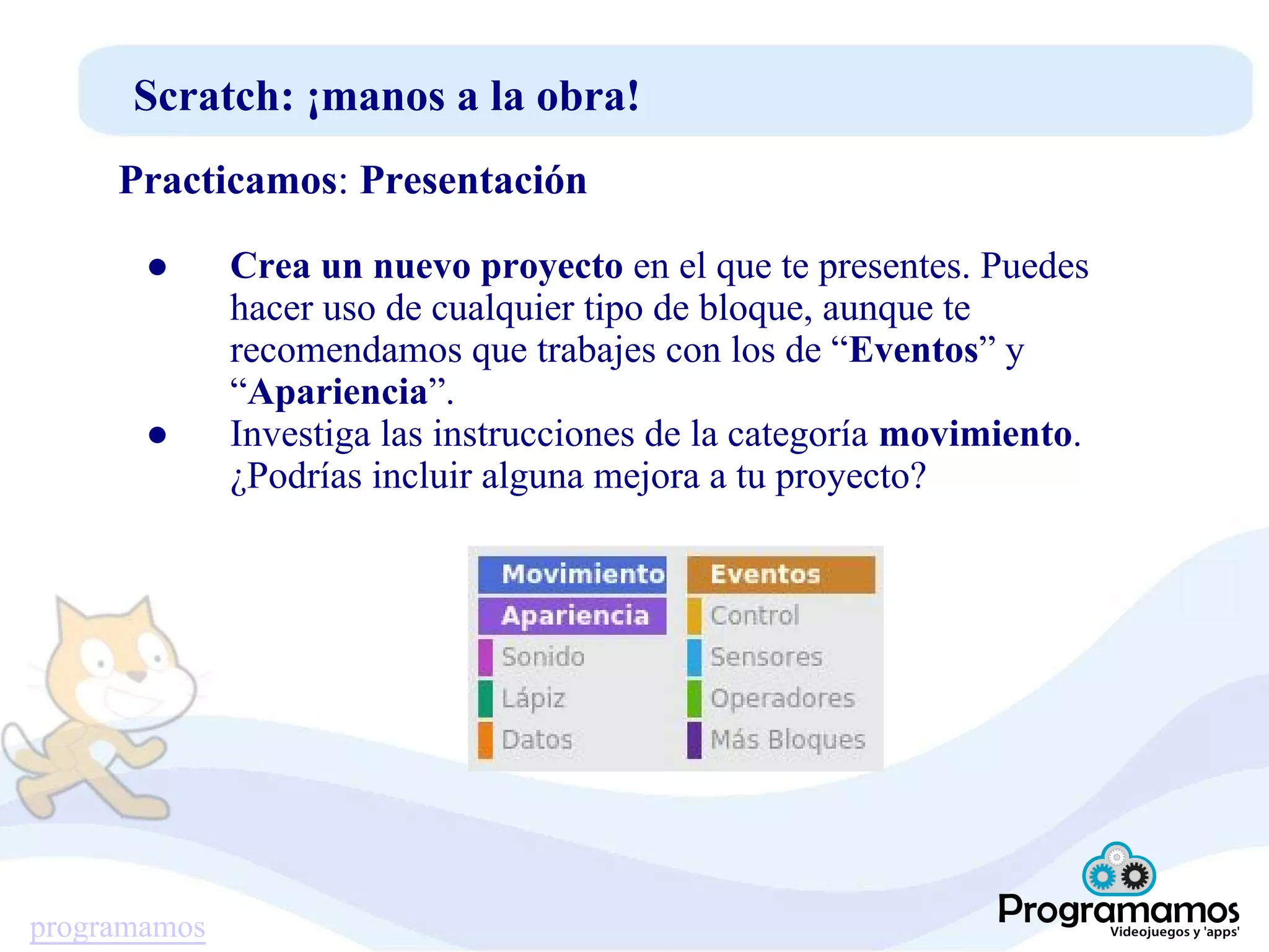 programamos
Scratch: ¡manos a la obra!
Practicamos: Presentación
● Crea un nuevo proyecto en el que te presentes. Puedes
hacer uso de cualquier tipo de bloque, aunque te
recomendamos que trabajes con los de “Eventos” y
“Apariencia”.
● Investiga las instrucciones de la categoría movimiento.
¿Podrías incluir alguna mejora a tu proyecto?
 
