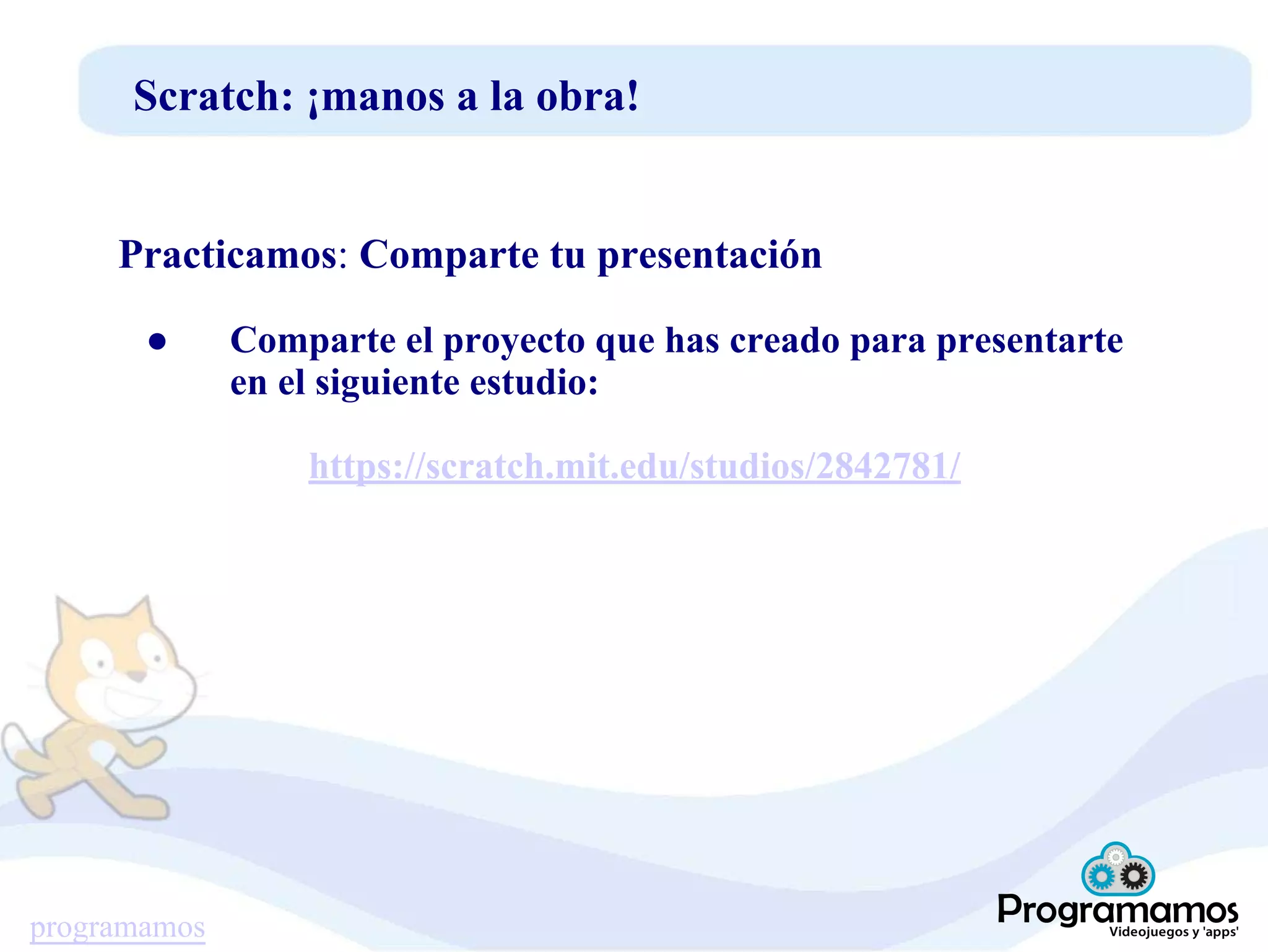 programamos
Scratch: ¡manos a la obra!
Practicamos: Comparte tu presentación
● Comparte el proyecto que has creado para presentarte
en el siguiente estudio:
https://scratch.mit.edu/studios/2842781/
 