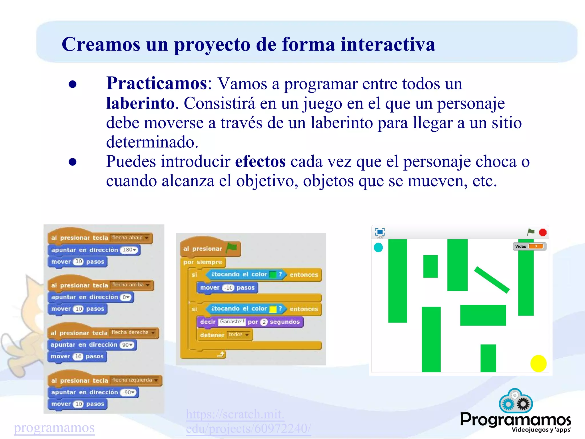 programamos
Creamos un proyecto de forma interactiva
● Practicamos: Vamos a programar entre todos un
laberinto. Consistirá en un juego en el que un personaje
debe moverse a través de un laberinto para llegar a un sitio
determinado.
● Puedes introducir efectos cada vez que el personaje choca o
cuando alcanza el objetivo, objetos que se mueven, etc.
https://scratch.mit.
edu/projects/60972240/
 