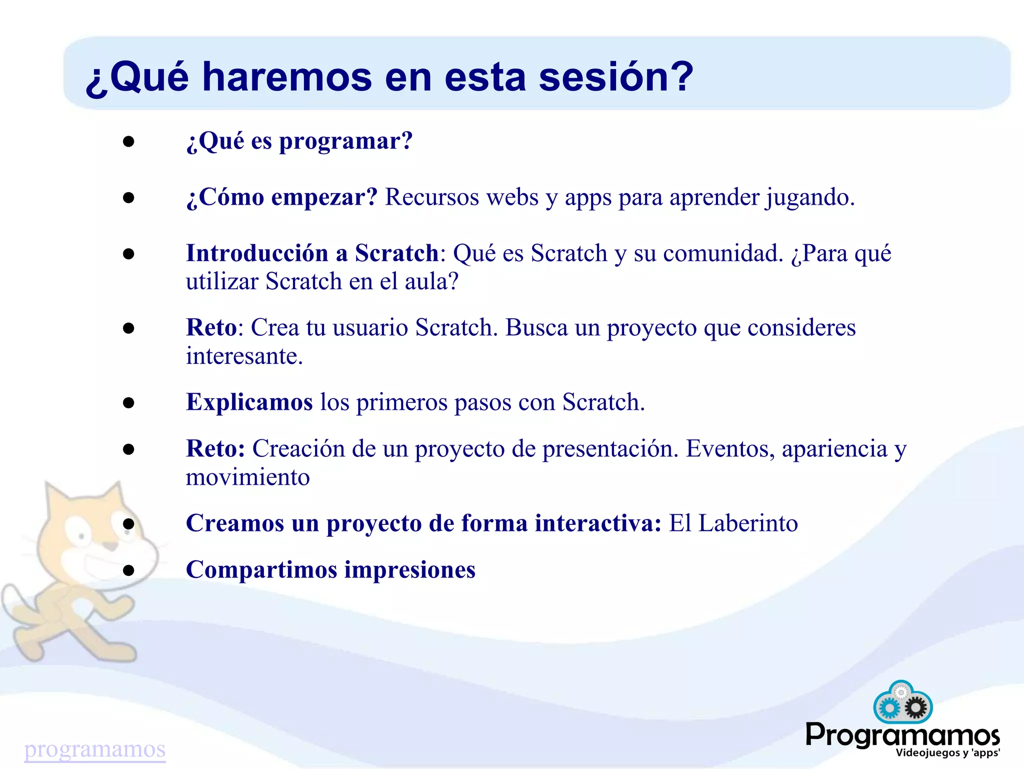 programamos
¿Qué haremos en esta sesión?
● ¿Qué es programar?
● ¿Cómo empezar? Recursos webs y apps para aprender jugando.
● Introducción a Scratch: Qué es Scratch y su comunidad. ¿Para qué
utilizar Scratch en el aula?
● Reto: Crea tu usuario Scratch. Busca un proyecto que consideres
interesante.
● Explicamos los primeros pasos con Scratch.
● Reto: Creación de un proyecto de presentación. Eventos, apariencia y
movimiento
● Creamos un proyecto de forma interactiva: El Laberinto
● Compartimos impresiones
 