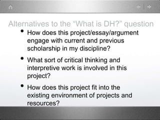 Alternatives to the “What is DH?” question
• How does this project/essay/argument
engage with current and previous
scholarship in my discipline?
• What sort of critical thinking and
interpretive work is involved in this
project?
• How does this project fit into the
existing environment of projects and
resources?
 