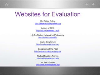 Websites for Evaluation
Old Bailey Online
http://www.oldbaileyonline.org
Letters of 1916
http://dh.tcd.ie/letters1916/
A Co-Citation Network for Philosophy
http://tinyurl.com/philDH
Coptic Scriptorium
http://copticscriptorium.org
Geography of the Post
http://cameronblevins.org/gotp/
Radical Scatters Archive
http://radicalscatters.unl.edu
Mr. Seel’s Garden
http://www.mrseelsgarden.org/
 
