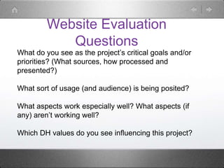 Website Evaluation
Questions
What do you see as the project’s critical goals and/or
priorities? (What sources, how processed and
presented?)
What sort of usage (and audience) is being posited?
What aspects work especially well? What aspects (if
any) aren’t working well?
Which DH values do you see influencing this project?
 