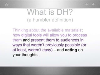 What is DH?
(a humbler definition)
Thinking about the available materials;
how digital tools will allow you to process
them and present them to audiences in
ways that weren’t previously possible (or
at least, weren’t easy) – and acting on
your thoughts.
 