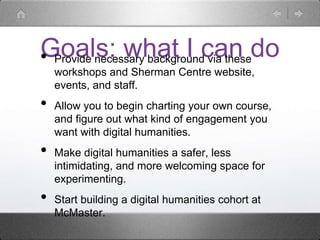 Goals: what I can do• Provide necessary background via these
workshops and Sherman Centre website,
events, and staff.
• Allow you to begin charting your own course,
and figure out what kind of engagement you
want with digital humanities.
• Make digital humanities a safer, less
intimidating, and more welcoming space for
experimenting.
• Start building a digital humanities cohort at
McMaster.
 