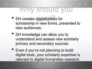Why should you
care?• DH creates opportunities for
scholarship in new forms, presented to
new audiences.
• DH knowledge can allow you to
understand and assess new scholarly
primary and secondary sources.
• Even if you’re not planning to build
digital tools, your scholarly expertise is
relevant to digital humanities research.
 