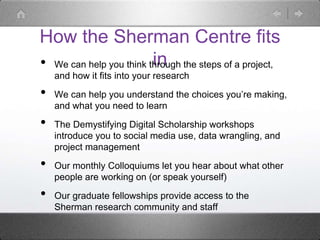 How the Sherman Centre fits
in• We can help you think through the steps of a project,
and how it fits into your research
• We can help you understand the choices you’re making,
and what you need to learn
• The Demystifying Digital Scholarship workshops
introduce you to social media use, data wrangling, and
project management
• Our monthly Colloquiums let you hear about what other
people are working on (or speak yourself)
• Our graduate fellowships provide access to the
Sherman research community and staff
 