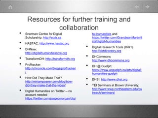 Resources for further training and
collaboration
• Sherman Centre for Digital
Scholarship: http://scds.ca
• HASTAC: http://www.hastac.org
• DHNow:
http://digitalhumanitiesnow.org
• TransformDH: http://transformdh.org
• Profhacker:
http://chronicle.com/blogs/profhacker
/
• How Did They Make That?
http://miriamposner.com/blog/how-
did-they-make-that-the-video/
• Digital Humanities on Twitter -- no
account needed
https://twitter.com/paigecmorgan/digi
tal-humanities and
https://twitter.com/GrandjeanMartin/li
sts/digital-humanities
• Digital Research Tools (DiRT)
http://dirtdirectory.org
• DHCommons
http://www.dhcommons.org
• DH @ Guelph:
https://www.uoguelph.ca/arts/digital-
humanities-guelph
• DHSI: http://www.dhsi.org
• TEI Seminars at Brown University:
http://www.wwp.northeastern.edu/ou
treach/seminars/
 