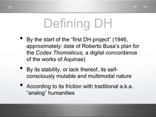 Defining DH
• By the start of the “first DH project” (1946,
approximately: date of Roberto Busa’s plan for
the Codex Thomisticus, a digital concordance
of the works of Aquinas)
• By its stability, or lack thereof, its self-
consciously mutable and multimodal nature
• According to its friction with traditional a.k.a.
“analog” humanities
 
