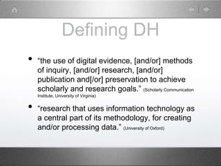 Defining DH
• “the use of digital evidence, [and/or] methods
of inquiry, [and/or] research, [and/or]
publication and[/or] preservation to achieve
scholarly and research goals.” (Scholarly Communication
Institute, University of Virginia)
• “research that uses information technology as
a central part of its methodology, for creating
and/or processing data.” (University of Oxford)
 