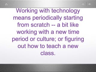 Working with technology
means periodically starting
from scratch -- a bit like
working with a new time
period or culture; ...