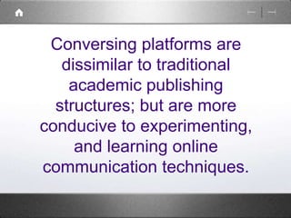 Conversing platforms are 
dissimilar to traditional 
academic publishing 
structures; but are more 
conducive to experimenting, 
and learning online 
communication techniques. 
 