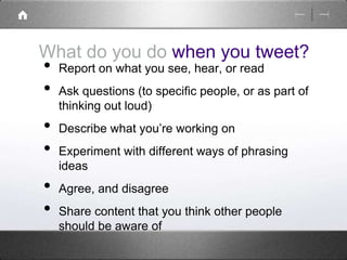 What do you do when you tweet? 
• Report on what you see, hear, or read 
• Ask questions (to specific people, or as part of 
thinking out loud) 
• Describe what you’re working on 
• Experiment with different ways of phrasing 
ideas 
• Agree, and disagree 
• Share content that you think other people 
should be aware of 
 