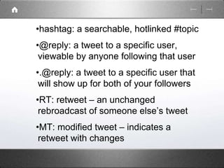 •hashtag: a searchable, hotlinked #topic 
•@reply: a tweet to a specific user, 
viewable by anyone following that user 
•.@reply: a tweet to a specific user that 
will show up for both of your followers 
•RT: retweet – an unchanged 
rebroadcast of someone else’s tweet 
•MT: modified tweet – indicates a 
retweet with changes 
 