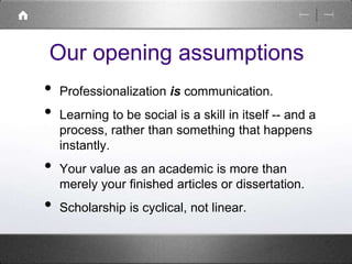 Our opening assumptions 
• Professionalization is communication. 
• Learning to be social is a skill in itself -- and a 
process, rather than something that happens 
instantly. 
• Your value as an academic is more than 
merely your finished articles or dissertation. 
• Scholarship is cyclical, not linear. 
 