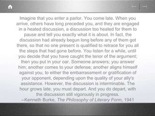Imagine that you enter a parlor. You come late. When you 
arrive, others have long preceded you, and they are engaged 
in a heated discussion, a discussion too heated for them to 
pause and tell you exactly what it is about. In fact, the 
discussion had already begun long before any of them got 
there, so that no one present is qualified to retrace for you all 
the steps that had gone before. You listen for a while, until 
you decide that you have caught the tenor of the argument; 
then you put in your oar. Someone answers; you answer 
him; another comes to your defense; another aligns himself 
against you, to either the embarrassment or gratification of 
your opponent, depending upon the quality of your ally's 
assistance. However, the discussion is interminable. The 
hour grows late, you must depart. And you do depart, with 
the discussion still vigorously in progress. 
--Kenneth Burke, The Philosophy of Literary Form, 1941 
 