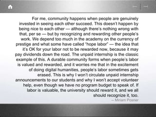 For me, community happens when people are genuinely 
invested in seeing each other succeed. This doesn’t happen by 
being nice to each other — although there’s nothing wrong with 
that, per se — but by recognizing and rewarding other people’s 
work. We depend too much in the academy on the currency of 
prestige and what some have called “hope labor” — the idea that 
it’s OK for your labor not to be rewarded now, because it may 
pay dividends down the road. The unpaid internship is the classic 
example of this. A durable community forms when people’s labor 
is valued and rewarded, and it worries me that in the excitement 
of doing digital humanities, people’s labor sometimes gets 
erased. This is why I won’t circulate unpaid internship 
announcements to our students and why I won’t accept volunteer 
help, even though we have no program budget to speak of. If 
labor is valuable, the university should reward it, and we all 
should recognize it, too. 
-- Miriam Posner 
 