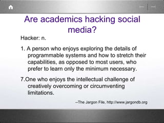 Are academics hacking social 
media? 
Hacker: n. 
1. A person who enjoys exploring the details of 
programmable systems and how to stretch their 
capabilities, as opposed to most users, who 
prefer to learn only the minimum necessary. 
7.One who enjoys the intellectual challenge of 
creatively overcoming or circumventing 
limitations. 
--The Jargon File, http://www.jargondb.org 
 