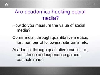 Are academics hacking social 
media? 
How do you measure the value of social 
media? 
Commercial: through quantitative metrics, 
i.e., number of followers, site visits, etc. 
Academic: through qualitative results, i.e., 
confidence and experience gained, 
contacts made 
 