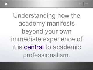 Understanding how the 
academy manifests 
beyond your own 
immediate experience of 
it is central to academic 
professionalism. 
 