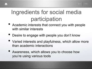 Ingredients for social media 
participation 
• Academic interests that connect you with people 
with similar interests 
• Desire to engage with people you don’t know 
• Varied interests and playfulness, which allow more 
than academic interactions 
• Awareness, which allows you to choose how 
you’re using various tools 
 