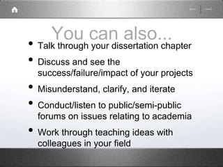 You can also... 
• Talk through your dissertation chapter 
• Discuss and see the 
success/failure/impact of your projects 
• Misunderstand, clarify, and iterate 
• Conduct/listen to public/semi-public 
forums on issues relating to academia 
• Work through teaching ideas with 
colleagues in your field 
 