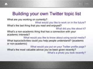 Building your own Twitter topic list 
What are you working on currently? 
What would you like to work on in the future? 
What’s the last thing that you read and enjoyed? 
What did you like about it? 
What’s a non-academic thing that has a connection with your 
academic interests? 
What would you like to know about using social media? 
What topics/activities could you help people understand? (academic 
or non-academic) 
What would you put on your Twitter profile page? 
What’s the most valuable advice you’ve been given recently? 
What’s a photo you took recently? 
 