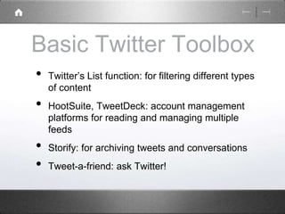 Basic Twitter Toolbox 
• Twitter’s List function: for filtering different types 
of content 
• HootSuite, TweetDeck: account management 
platforms for reading and managing multiple 
feeds 
• Storify: for archiving tweets and conversations 
• Tweet-a-friend: ask Twitter! 
 