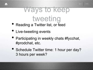 Ways to keep 
tweeting 
• Reading a Twitter list, or feed 
• Live-tweeting events 
• Participating in weekly chats #fycchat, 
#prodchat, etc. 
• Schedule Twitter time: 1 hour per day? 
3 hours per week? 
 