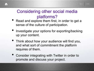 Considering other social media 
platforms? 
• Read and explore them first, in order to get a 
sense of the culture of participation. 
• Investigate your options for exporting/backing 
up your content. 
• Think about how your audience will find you, 
and what sort of commitment the platform 
requires of them. 
• Consider integrating with Twitter in order to 
promote and discuss your project. 
 