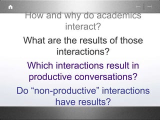 How and why do academics 
interact? 
What are the results of those 
interactions? 
Which interactions result in 
productive conversations? 
Do “non-productive” interactions 
have results? 
 