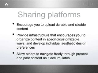 Sharing platforms 
• Encourage you to upload durable and sizable 
content 
• Provide infrastructure that encourages you to 
organize content in specific/customizable 
ways; and develop individual aesthetic design 
preferences 
• Allow others to navigate freely through present 
and past content as it accumulates 
 