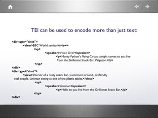 TEI can be used to encode more than just text:
<div type="shot">
 
<view>BBC World symbol</view>
 
<sp>
  
<speaker>Voice ...