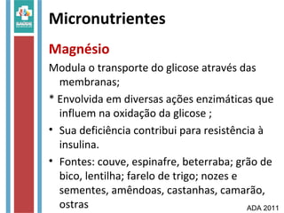 Micronutrientes
Magnésio
Modula o transporte do glicose através das
membranas;
* Envolvida em diversas ações enzimáticas que
influem na oxidação da glicose ;
• Sua deficiência contribui para resistência à
insulina.
• Fontes: couve, espinafre, beterraba; grão de
bico, lentilha; farelo de trigo; nozes e
sementes, amêndoas, castanhas, camarão,
ostras ADA 2011
 