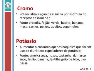 Cromo
• Potencializa a ação da insulina por estímulo no
receptor da insulina ;
• Fonte brócolis, feijão verde, batata, banana,
maça, carnes, peixes, queijos, cogumelos;
Potássio
• Aumentar o consumo apenas naqueles que fazem
uso de diuréticos espoliadores de potássio;
• Fonte: ameixa seca, nozes, castanha, damasco
seco, feijão, banana, lentilha grão de bico, uva
passa.
ADA 2011
 
