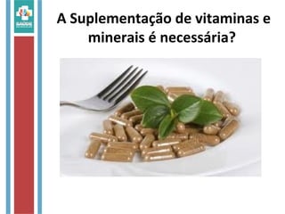 A Suplementação de vitaminas e
minerais é necessária?
 