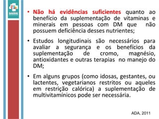 • Não há evidências suficientes quanto ao
benefício da suplementação de vitaminas e
minerais em pessoas com DM que não
possuem deficiência desses nutrientes;
• Estudos longitudinais são necessários para
avaliar a segurança e os benefícios da
suplementação de cromo, magnésio,
antioxidantes e outras terapias no manejo do
DM;
• Em alguns grupos (como idosas, gestantes, ou
lactentes, vegetarianos restritos ou aqueles
em restrição calórica) a suplementação de
multivitamínicos pode ser necessária.
ADA, 2011
 