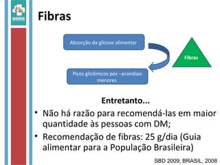 Fibras
Entretanto...
• Não há razão para recomendá-las em maior
quantidade às pessoas com DM;
• Recomendação de fibras: 25 g/dia (Guia
alimentar para a População Brasileira)
Absorção da glicose alimentar
Picos glicêmicos pós –prandiais
menores
SBD 2009; BRASIL, 2008
Fibras
 