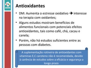 Antioxidantes
• DM: Aumenta o estresse oxidativo  interesse
na terapia com oxidantes;
• Alguns estudos mostram benefícios de
alimentos funcionais com potenciais efeitos
antioxidantes, tais como café, chá, cacau e
canela;
• Porém, não há estudos suficientes entre as
pessoas com diabetes.
A suplementação rotineira de antioxidantes com
vitaminas E,C caroteno não é recomendada, devido
à carência de estudos sobre a eficácia e segurança a
longo prazo.
 