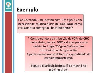 Exemplo
* Considerando a distribuição de 60% de CHO
nessa dieta , temos 1080 calorias para esse
nutriente. Logo, 270g de CHO a serem
distribuídos ao longo do dia.
A partir da anamnese define-se a quantidade de
carboidrato/refeição.
Segue a distribuição do café da manhã no
próximo slide
* Considerando a distribuição de 60% de CHO
nessa dieta , temos 1080 calorias para esse
nutriente. Logo, 270g de CHO a serem
distribuídos ao longo do dia.
A partir da anamnese define-se a quantidade de
carboidrato/refeição.
Segue a distribuição do café da manhã no
próximo slide
Considerando uma pessoa com DM tipo 2 com
necessidade calórica diária de 1800 Kcal, como
realizamos a contagem de carboidratos?
Considerando uma pessoa com DM tipo 2 com
necessidade calórica diária de 1800 Kcal, como
realizamos a contagem de carboidratos?
 