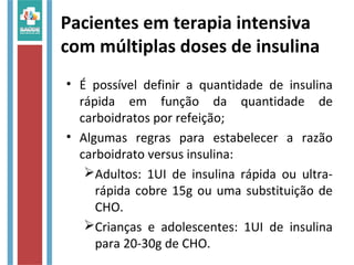 Pacientes em terapia intensiva
com múltiplas doses de insulina
• É possível definir a quantidade de insulina
rápida em função da quantidade de
carboidratos por refeição;
• Algumas regras para estabelecer a razão
carboidrato versus insulina:
Adultos: 1UI de insulina rápida ou ultra-
rápida cobre 15g ou uma substituição de
CHO.
Crianças e adolescentes: 1UI de insulina
para 20-30g de CHO.
 