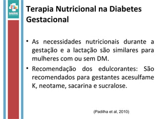 Terapia Nutricional na Diabetes
Gestacional
• As necessidades nutricionais durante a
gestação e a lactação são similares para
mulheres com ou sem DM.
• Recomendação dos edulcorantes: São
recomendados para gestantes acesulfame
K, neotame, sacarina e sucralose.
(Padilha et al, 2010)
 