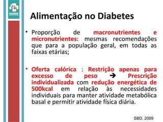 Alimentação no Diabetes
• Proporção de macronutrientes e
micronutrientes: mesmas recomendações
que para a população geral, em todas as
faixas etárias;
• Oferta calórica : Restrição apenas para
excesso de peso  Prescrição
individualizada com redução energética de
500kcal em relação às necessidades
individuais para manter atividade metabólica
basal e permitir atividade física diária.
SBD, 2009
 