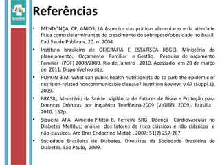 Referências
• MENDONÇA, CP; ANJOS, LA Aspectos das práticas alimentares e da atividade
física como determinantes do crescimento do sobrepeso/obesidade no Brasil.
Cad Saude Publica v. 20. n. 2004
• Instituto brasileiro de GEIGRAFIA E ESTATÍSCA (IBGE). Ministério do
planejamento, Orçamento Familiar e Gestão. Pesquisa de orçamento
Familiar (POF) 2008/2009. Rio de Janeiro , 2010. Acessado em 20 de março
de 2011. Disponível no site.
• POPKIN B.M. What can public health nutritionists do to curb the epidemic of
nutrition-related noncommunicable disease? Nutrition Review, v.67 (Suppi.1),
2009.
• BRASIL, Ministério da Saúde. Vigilância de Fatores de Risco e Proteção para
Doenças Crônicas por inquérito Telefônico-2009 (VIGITEL 2009). Brasília .
2010. 152p.
• Siqueira AFA, Almeida-Pititto B, Ferreira SRG. Doença Cardiovascular no
Diabetes Mellitus; análise dos fatores de risco clássicos e não clássicos e
não-clássicos. Arq Bras Endocrino Metab , 2007; 51(2) 257-267.
• Sociedade Brasileira de Diabetes. Diretrizes da Sociedade Brasileira de
Diabetes. São Paulo, 2009.
 