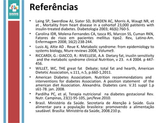 Referências
• Laing SP, Swerdlow AJ, Siater SD, BURDEN AC, Morris A, Waugt NR, et
at , Mortality from heart disease in a cohortof 23,000 patitents with
insulin-treated diabetes. Diabetologia 2003; 46(6):760-5.
• Carolina IDR, Molena-Fernandes CA, tasca RS, Marcon SS, Cuman RKN,
Fatores de risco em pacientes mellitus tipo2. Rev, Latino-Am.
Enfermagem 2008; 16(2):238-244.
• Lusis Aj, Altie AD . Reue K. Metabolic syndrome: from epidemiology to
systems biology, Nture reviews 2008, Volume9.
• RICCARDI, G.: GIACCO, R.: RIVELLESE, A.A Dietary fat, inuslin sensitivity
and the metabolic syndrome clinical Nutrition, v 23. n.4 2004. p 447-
456.
• WILLET, WC, THE great fat Debate; total fat and hearth, American
Dietetic Association, v.111, n.5, p.660-1,2011.
• American Diabetes Associatiom. Nutrition recommendations and
interventions for diabetes Association. A position statement of the
american diet Association. Alexandria. Diabetes care. V.31 suppl 1.p
s61-78. jan. 2008.
• Pardilha PC, et al, Terapia nutricional na diabetes gestacional Rev.
Nutr. Campinas, 23(1)-95-105, jan/feve.2010.
• Brasil. Ministério da Saúde. Secretaria de Atenção à Saúde. Guia
alimentar para a população brasileira: promovendo a alimentação
saudável. Brasília: Ministério da Saúde, 2008.210 p.
 
