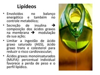 Lipídeos
• Envolvidos no balanço
energético e também no
controle metabólico;
• Secreção de insulina 
composição dos ácidos graxos
na membrana  modulação
da sua ação;
• Limitar a ingestão de ácido
graxo saturado (AGS), ácido
graxo trans e colesterol para
reduzir o risco cardiovascular;
• Ácidos graxos monoinsaturados
(MUFA): percentual individual
favorece a perda de peso e o
perfil lipídico.
 
