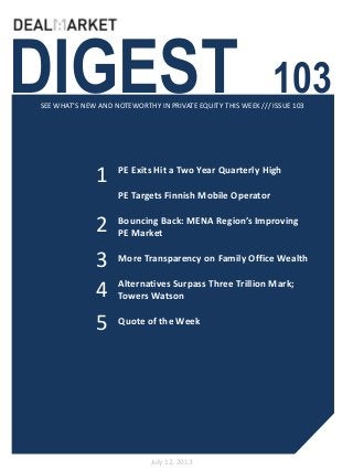 DIGEST 103SEE WHAT’S NEW AND NOTEWORTHY IN PRIVATE EQUITY THIS WEEK /// ISSUE 103
July 12, 2013
1
2
PE Exits Hit a Two Year Quarterly High
PE Targets Finnish Mobile Operator
Bouncing Back: MENA Region’s Improving
PE Market
More Transparency on Family Office Wealth
Alternatives Surpass Three Trillion Mark;
Towers Watson
Quote of the Week
3
4
5
 