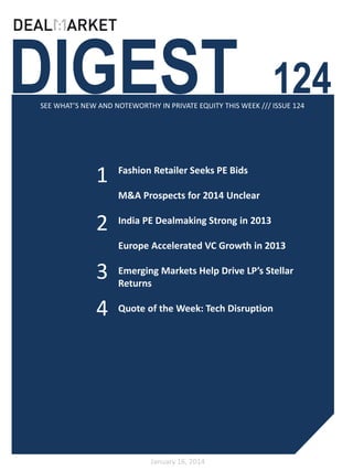 DIGEST

124

SEE WHAT’S NEW AND NOTEWORTHY IN PRIVATE EQUITY THIS WEEK /// ISSUE 124

1

Fashion Retailer Seeks PE Bids
M&A Prospects for 2014 Unclear

2

India PE Dealmaking Strong in 2013
Europe Accelerated VC Growth in 2013

3

Emerging Markets Help Drive LP’s Stellar
Returns

4

Quote of the Week: Tech Disruption

January 16, 2014

 