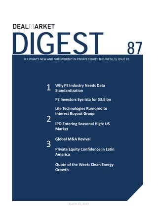 DIGEST                                                              87
SEE WHAT’S NEW AND NOTEWORTHY IN PRIVATE EQUITY THIS WEEK /// ISSUE 87




              1     Why PE Industry Needs Data 
                    Standardization 

              2     Life Technologies Rumored to 
                    Interest Buyout Group 

                    IPO Entering Seasonal High: US 
                    Market

                    Global M&A Revival


              3     Private Equity Confidence in Latin 
                    America

                    Quote of the Week: Clean Energy 
                    Growth 




                             March 15, 2013
 